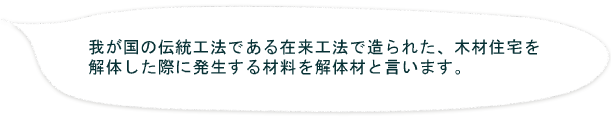 我が国の伝統工法である在来工法で造られた、木材住宅を
解体した際に発生する材料を解体材と言います。